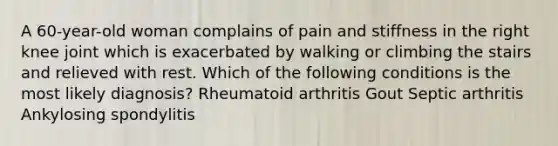 A 60-year-old woman complains of pain and stiffness in the right knee joint which is exacerbated by walking or climbing the stairs and relieved with rest. Which of the following conditions is the most likely diagnosis? Rheumatoid arthritis Gout Septic arthritis Ankylosing spondylitis