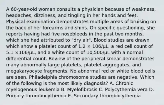 A 60-year-old woman consults a physician because of weakness, headaches, dizziness, and tingling in her hands and feet. Physical examination demonstrates multiple areas of bruising on the back of her forearms and shins. On specific questioning, she reports having had five nosebleeds in the past two months, which she had attributed to "dry air". Blood studies are drawn which show a platelet count of 1.2 × 106/µL, a red cell count of 5.1 ×106/µL, and a white count of 10,500/µL with a normal differential count. Review of the peripheral smear demonstrates many abnormally large platelets, platelet aggregates, and megakaryocyte fragments. No abnormal red or white blood cells are seen. Philadelphia chromosome studies are negative. Which of the following is the most likely diagnosis? A. Chronic myelogenous leukemia B. Myelofibrosis C. Polycythemia vera D. Primary thrombocythemia E. Secondary thrombocythemia