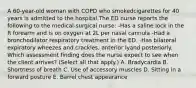 A 60-year-old woman with COPD who smokedcigarettes for 40 years is admitted to the hospital.The ED nurse reports the following to the medical-surgical nurse: -Has a saline lock in the R forearm and is on oxygen at 2L per nasal cannula -Had a bronchodilator respiratory treatment in the ED. -Has bilateral expiratory wheezes and crackles, anterior lyand posteriorly. Which assessment finding does the nurse expect to see when the client arrives? (Select all that apply.) A. Bradycardia B. Shortness of breath C. Use of accessory muscles D. Sitting in a forward posture E. Barrel chest appearance