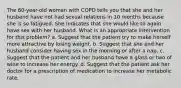 The 60-year-old woman with COPD tells you that she and her husband have not had sexual relations in 10 months because she is so fatigued. She indicates that she would like to again have sex with her husband. What is an appropriate intervention for this problem? a. Suggest that the patient try to make herself more attractive by losing weight. b. Suggest that she and her husband consider having sex in the morning or after a nap. c. Suggest that the patient and her husband have a glass or two of wine to increase her energy. d. Suggest that the patient ask her doctor for a prescription of medication to increase her metabolic rate.