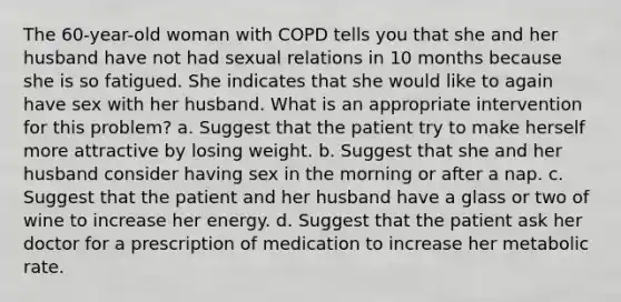 The 60-year-old woman with COPD tells you that she and her husband have not had sexual relations in 10 months because she is so fatigued. She indicates that she would like to again have sex with her husband. What is an appropriate intervention for this problem? a. Suggest that the patient try to make herself more attractive by losing weight. b. Suggest that she and her husband consider having sex in the morning or after a nap. c. Suggest that the patient and her husband have a glass or two of wine to increase her energy. d. Suggest that the patient ask her doctor for a prescription of medication to increase her metabolic rate.