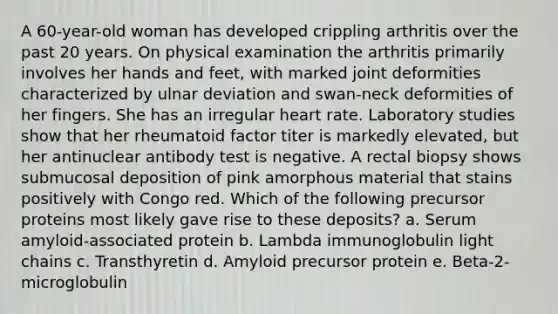 A 60-year-old woman has developed crippling arthritis over the past 20 years. On physical examination the arthritis primarily involves her hands and feet, with marked joint deformities characterized by ulnar deviation and swan-neck deformities of her fingers. She has an irregular heart rate. Laboratory studies show that her rheumatoid factor titer is markedly elevated, but her antinuclear antibody test is negative. A rectal biopsy shows submucosal deposition of pink amorphous material that stains positively with Congo red. Which of the following precursor proteins most likely gave rise to these deposits? a. Serum amyloid-associated protein b. Lambda immunoglobulin light chains c. Transthyretin d. Amyloid precursor protein e. Beta-2-microglobulin