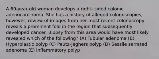 A 60-year-old woman develops a right- sided colonic adenocarcinoma. She has a history of alleged colonoscopies; however, review of images from her most recent colonoscopy reveals a prominent fold in the region that subsequently developed cancer. Biopsy from this area would have most likely revealed which of the following? (A) Tubular adenoma (B) Hyperplastic polyp (C) Peutz-Jeghers polyp (D) Sessile serrated adenoma (E) Inflammatory polyp