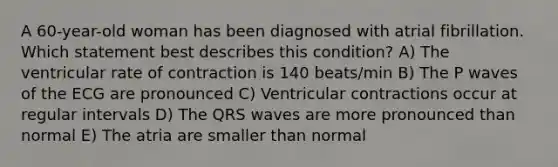 A 60-year-old woman has been diagnosed with atrial fibrillation. Which statement best describes this condition? A) The ventricular rate of contraction is 140 beats/min B) The P waves of the ECG are pronounced C) Ventricular contractions occur at regular intervals D) The QRS waves are more pronounced than normal E) The atria are smaller than normal