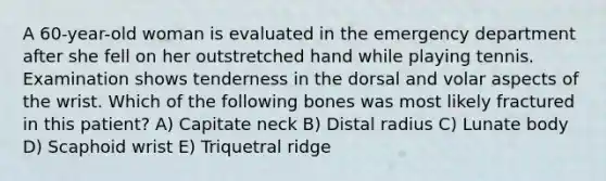 A 60-year-old woman is evaluated in the emergency department after she fell on her outstretched hand while playing tennis. Examination shows tenderness in the dorsal and volar aspects of the wrist. Which of the following bones was most likely fractured in this patient? A) Capitate neck B) Distal radius C) Lunate body D) Scaphoid wrist E) Triquetral ridge