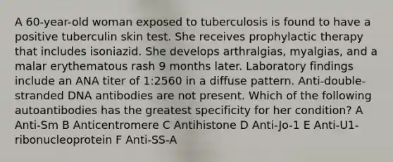 A 60-year-old woman exposed to tuberculosis is found to have a positive tuberculin skin test. She receives prophylactic therapy that includes isoniazid. She develops arthralgias, myalgias, and a malar erythematous rash 9 months later. Laboratory findings include an ANA titer of 1:2560 in a diffuse pattern. Anti-double-stranded DNA antibodies are not present. Which of the following autoantibodies has the greatest specificity for her condition? A Anti-Sm B Anticentromere C Antihistone D Anti-Jo-1 E Anti-U1-ribonucleoprotein F Anti-SS-A