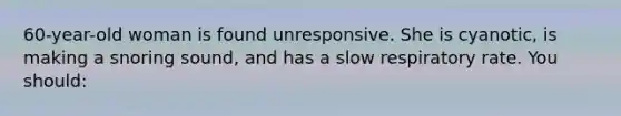 60-year-old woman is found unresponsive. She is cyanotic, is making a snoring sound, and has a slow respiratory rate. You should: