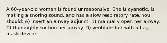 A 60-year-old woman is found unresponsive. She is cyanotic, is making a snoring sound, and has a slow respiratory rate. You should: A) insert an airway adjunct. B) manually open her airway. C) thoroughly suction her airway. D) ventilate her with a bag-mask device.