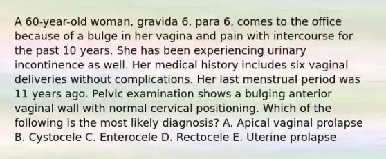 A 60-year-old woman, gravida 6, para 6, comes to the office because of a bulge in her vagina and pain with intercourse for the past 10 years. She has been experiencing urinary incontinence as well. Her medical history includes six vaginal deliveries without complications. Her last menstrual period was 11 years ago. Pelvic examination shows a bulging anterior vaginal wall with normal cervical positioning. Which of the following is the most likely diagnosis? A. Apical vaginal prolapse B. Cystocele C. Enterocele D. Rectocele E. Uterine prolapse