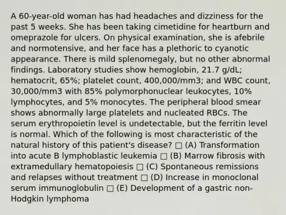 A 60-year-old woman has had headaches and dizziness for the past 5 weeks. She has been taking cimetidine for heartburn and omeprazole for ulcers. On physical examination, she is afebrile and normotensive, and her face has a plethoric to cyanotic appearance. There is mild splenomegaly, but no other abnormal findings. Laboratory studies show hemoglobin, 21.7 g/dL; hematocrit, 65%; platelet count, 400,000/mm3; and WBC count, 30,000/mm3 with 85% polymorphonuclear leukocytes, 10% lymphocytes, and 5% monocytes. The peripheral blood smear shows abnormally large platelets and nucleated RBCs. The serum erythropoietin level is undetectable, but the ferritin level is normal. Which of the following is most characteristic of the natural history of this patient's disease? □ (A) Transformation into acute B lymphoblastic leukemia □ (B) Marrow fibrosis with extramedullary hematopoiesis □ (C) Spontaneous remissions and relapses without treatment □ (D) Increase in monoclonal serum immunoglobulin □ (E) Development of a gastric non-Hodgkin lymphoma