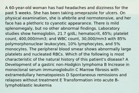 A 60-year-old woman has had headaches and dizziness for the past 5 weeks. She has been taking omeprazole for ulcers. On physical examination, she is afebrile and normotensive, and her face has a plethoric to cyanotic appearance. There is mild splenomegaly, but no other abnormal findings. Laboratory studies show hemoglobin, 21.7 g/dL; hematocrit, 65%; platelet count, 400,000/mm3; and WBC count, 30,000/mm3 with 85% polymorphonuclear leukocytes, 10% lymphocytes, and 5% monocytes. The peripheral blood smear shows abnormally large platelets and nucleated RBCs. Which of the following is most characteristic of the natural history of this patient's disease? A Development of a gastric non-Hodgkin lymphoma B Increase in monoclonal serum immunoglobulin C Marrow fibrosis with extramedullary hematopoiesis D Spontaneous remissions and relapses without treatment E Transformation into acute B-lymphoblastic leukemia