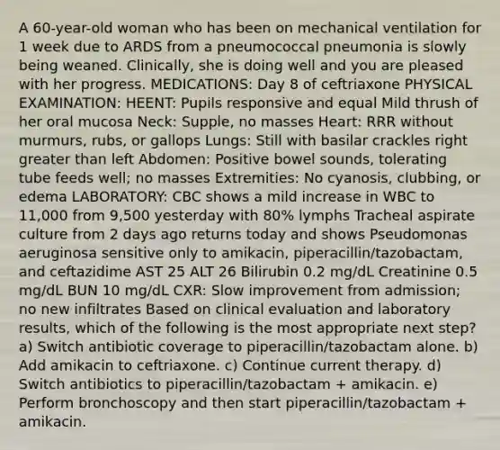 A 60-year-old woman who has been on mechanical ventilation for 1 week due to ARDS from a pneumococcal pneumonia is slowly being weaned. Clinically, she is doing well and you are pleased with her progress. MEDICATIONS: Day 8 of ceftriaxone PHYSICAL EXAMINATION: HEENT: Pupils responsive and equal Mild thrush of her oral mucosa Neck: Supple, no masses Heart: RRR without murmurs, rubs, or gallops Lungs: Still with basilar crackles right greater than left Abdomen: Positive bowel sounds, tolerating tube feeds well; no masses Extremities: No cyanosis, clubbing, or edema LABORATORY: CBC shows a mild increase in WBC to 11,000 from 9,500 yesterday with 80% lymphs Tracheal aspirate culture from 2 days ago returns today and shows Pseudomonas aeruginosa sensitive only to amikacin, piperacillin/tazobactam, and ceftazidime AST 25 ALT 26 Bilirubin 0.2 mg/dL Creatinine 0.5 mg/dL BUN 10 mg/dL CXR: Slow improvement from admission; no new infiltrates Based on clinical evaluation and laboratory results, which of the following is the most appropriate next step? a) Switch antibiotic coverage to piperacillin/tazobactam alone. b) Add amikacin to ceftriaxone. c) Continue current therapy. d) Switch antibiotics to piperacillin/tazobactam + amikacin. e) Perform bronchoscopy and then start piperacillin/tazobactam + amikacin.