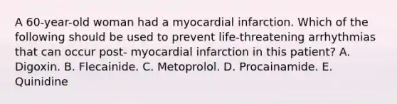 A 60-year-old woman had a myocardial infarction. Which of the following should be used to prevent life-threatening arrhythmias that can occur post- myocardial infarction in this patient? A. Digoxin. B. Flecainide. C. Metoprolol. D. Procainamide. E. Quinidine