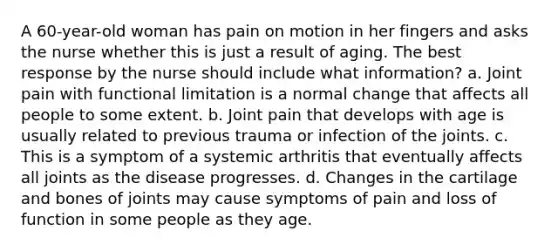 A 60-year-old woman has pain on motion in her fingers and asks the nurse whether this is just a result of aging. The best response by the nurse should include what information? a. Joint pain with functional limitation is a normal change that affects all people to some extent. b. Joint pain that develops with age is usually related to previous trauma or infection of the joints. c. This is a symptom of a systemic arthritis that eventually affects all joints as the disease progresses. d. Changes in the cartilage and bones of joints may cause symptoms of pain and loss of function in some people as they age.