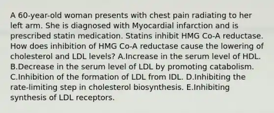 A 60-year-old woman presents with chest pain radiating to her left arm. She is diagnosed with Myocardial infarction and is prescribed statin medication. Statins inhibit HMG Co-A reductase. How does inhibition of HMG Co-A reductase cause the lowering of cholesterol and LDL levels? A.Increase in the serum level of HDL. B.Decrease in the serum level of LDL by promoting catabolism. C.Inhibition of the formation of LDL from IDL. D.Inhibiting the rate-limiting step in cholesterol biosynthesis. E.Inhibiting synthesis of LDL receptors.