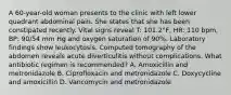 A 60-year-old woman presents to the clinic with left lower quadrant abdominal pain. She states that she has been constipated recently. Vital signs reveal T: 101.2°F, HR: 110 bpm, BP: 90/54 mm Hg and oxygen saturation of 90%. Laboratory findings show leukocytosis. Computed tomography of the abdomen reveals acute diverticulitis without complications. What antibiotic regimen is recommended? A. Amoxicillin and metronidazole B. Ciprofloxacin and metronidazole C. Doxycycline and amoxicillin D. Vancomycin and metronidazole