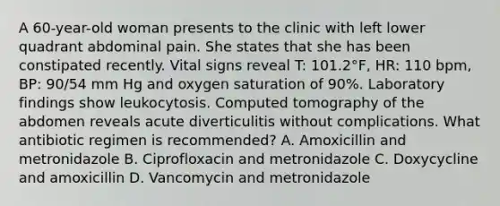 A 60-year-old woman presents to the clinic with left lower quadrant abdominal pain. She states that she has been constipated recently. Vital signs reveal T: 101.2°F, HR: 110 bpm, BP: 90/54 mm Hg and oxygen saturation of 90%. Laboratory findings show leukocytosis. Computed tomography of the abdomen reveals acute diverticulitis without complications. What antibiotic regimen is recommended? A. Amoxicillin and metronidazole B. Ciprofloxacin and metronidazole C. Doxycycline and amoxicillin D. Vancomycin and metronidazole