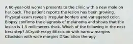 A 60-year-old woman presents to the clinic with a new mole on her back. The patient reports the lesion has been growing. Physical exam reveals irregular borders and variegated color. Biopsy confirms the diagnosis of melanoma and shows that the lesion is 1.5 millimeters thick. Which of the following in the next best step? ACryotherapy BExcision with narrow margins CExcision with wide margins DRadiation therapy