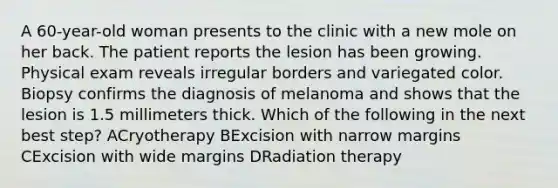 A 60-year-old woman presents to the clinic with a new mole on her back. The patient reports the lesion has been growing. Physical exam reveals irregular borders and variegated color. Biopsy confirms the diagnosis of melanoma and shows that the lesion is 1.5 millimeters thick. Which of the following in the next best step? ACryotherapy BExcision with narrow margins CExcision with wide margins DRadiation therapy