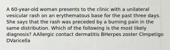 A 60-year-old woman presents to the clinic with a unilateral vesicular rash on an erythematous base for the past three days. She says that the rash was preceded by a burning pain in the same distribution. Which of the following is the most likely diagnosis? AAllergic contact dermatitis BHerpes zoster CImpetigo DVaricella