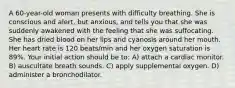 A 60-year-old woman presents with difficulty breathing. She is conscious and alert, but anxious, and tells you that she was suddenly awakened with the feeling that she was suffocating. She has dried blood on her lips and cyanosis around her mouth. Her heart rate is 120 beats/min and her oxygen saturation is 89%. Your initial action should be to: A) attach a cardiac monitor. B) auscultate breath sounds. C) apply supplemental oxygen. D) administer a bronchodilator.