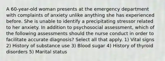 A 60-year-old woman presents at the emergency department with complaints of anxiety unlike anything she has experienced before. She is unable to identify a precipitating stressor related to her anxiety. In addition to psychosocial assessment, which of the following assessments should the nurse conduct in order to facilitate accurate diagnosis? Select all that apply. 1) Vital signs 2) History of substance use 3) Blood sugar 4) History of thyroid disorders 5) Marital status