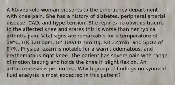 A 60-year-old woman presents to the emergency department with knee pain. She has a history of diabetes, peripheral arterial disease, CAD, and hypertension. She reports no obvious trauma to the affected knee and states this is worse than her typical arthritis pain. Vital signs are remarkable for a temperature of 39°C, HR 120 bpm, BP 100/60 mm Hg, RR 22/min, and SpO2 of 97%. Physical exam is notable for a warm, edematous, and erythematous right knee. The patient has severe pain with range of motion testing and holds the knee in slight flexion. An arthrocentesis is performed. Which group of findings on synovial fluid analysis is most expected in this patient?