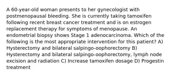 A 60-year-old woman presents to her gynecologist with postmenopausal bleeding. She is currently taking tamoxifen following recent breast cancer treatment and is on estrogen replacement therapy for symptoms of menopause. An endometrial biopsy shows Stage 1 adenocarcinoma. Which of the following is the most appropriate intervention for this patient? A) Hysterectomy and bilateral salpingo-oophorectomy B) Hysterectomy and bilateral salpingo-oophorectomy, lymph node excision and radiation C) Increase tamoxifen dosage D) Progestin treatment