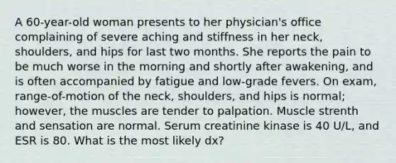 A 60-year-old woman presents to her physician's office complaining of severe aching and stiffness in her neck, shoulders, and hips for last two months. She reports the pain to be much worse in the morning and shortly after awakening, and is often accompanied by fatigue and low-grade fevers. On exam, range-of-motion of the neck, shoulders, and hips is normal; however, the muscles are tender to palpation. Muscle strenth and sensation are normal. Serum creatinine kinase is 40 U/L, and ESR is 80. What is the most likely dx?