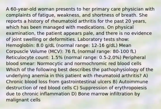 A 60-year-old woman presents to her primary care physician with complaints of fatigue, weakness, and shortness of breath. She reports a history of rheumatoid arthritis for the past 20 years, which has been managed with medications. On physical examination, the patient appears pale, and there is no evidence of joint swelling or deformities. Laboratory tests show: Hemoglobin: 8.0 g/dL (normal range: 12-16 g/dL) Mean Corpuscle Volume (MCV): 76 fL (normal range: 80-100 fL) Reticulocyte count: 1.5% (normal range: 0.5-2.0%) Peripheral blood smear: Normocytic and normochromic red blood cells Which of the following best describes the pathophysiology of the underlying anemia in this patient with rheumatoid arthritis? A) Chronic blood loss from gastrointestinal ulcers B) Autoimmune destruction of red blood cells C) Suppression of erythropoiesis due to chronic inflammation D) Bone marrow infiltration by malignant cells