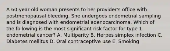 A 60-year-old woman presents to her provider's office with postmenopausal bleeding. She undergoes endometrial sampling and is diagnosed with endometrial adenocarcinoma. Which of the following is the most significant risk factor for type 1 endometrial cancer? A. Multiparity B. Herpes simplex infection C. Diabetes mellitus D. Oral contraceptive use E. Smoking