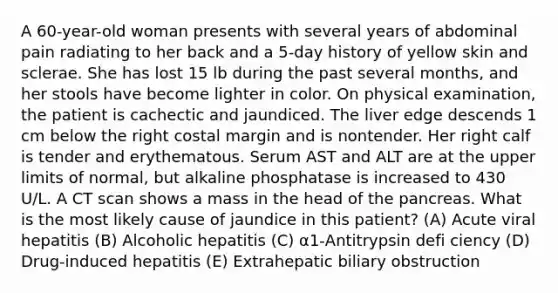 A 60-year-old woman presents with several years of abdominal pain radiating to her back and a 5-day history of yellow skin and sclerae. She has lost 15 lb during the past several months, and her stools have become lighter in color. On physical examination, the patient is cachectic and jaundiced. The liver edge descends 1 cm below the right costal margin and is nontender. Her right calf is tender and erythematous. Serum AST and ALT are at the upper limits of normal, but alkaline phosphatase is increased to 430 U/L. A CT scan shows a mass in the head of the pancreas. What is the most likely cause of jaundice in this patient? (A) Acute viral hepatitis (B) Alcoholic hepatitis (C) α1-Antitrypsin defi ciency (D) Drug-induced hepatitis (E) Extrahepatic biliary obstruction