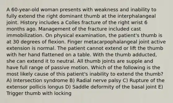 A 60-year-old woman presents with weakness and inability to fully extend the right dominant thumb at the interphalangeal joint. History includes a Colles fracture of the right wrist 6 months ago. Management of the fracture included cast immobilization. On physical examination, the patient's thumb is at 30 degrees of flexion. Finger metacarpophalangeal joint active extension is normal. The patient cannot extend or lift the thumb with her hand flattened on a table. With the thumb adducted, she can extend it to neutral. All thumb joints are supple and have full range of passive motion. Which of the following is the most likely cause of this patient's inability to extend the thumb? A) Intersection syndrome B) Radial nerve palsy C) Rupture of the extensor pollicis longus D) Saddle deformity of the basal joint E) Trigger thumb with locking