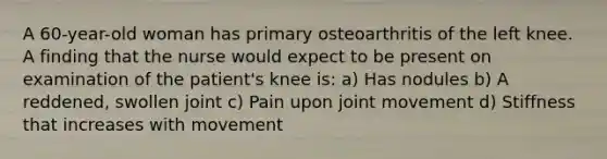 A 60-year-old woman has primary osteoarthritis of the left knee. A finding that the nurse would expect to be present on examination of the patient's knee is: a) Has nodules b) A reddened, swollen joint c) Pain upon joint movement d) Stiffness that increases with movement