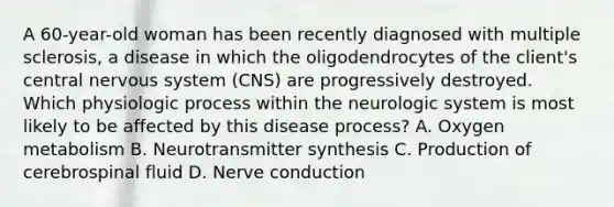 A 60-year-old woman has been recently diagnosed with multiple sclerosis, a disease in which the oligodendrocytes of the client's central nervous system (CNS) are progressively destroyed. Which physiologic process within the neurologic system is most likely to be affected by this disease process? A. Oxygen metabolism B. Neurotransmitter synthesis C. Production of cerebrospinal fluid D. Nerve conduction