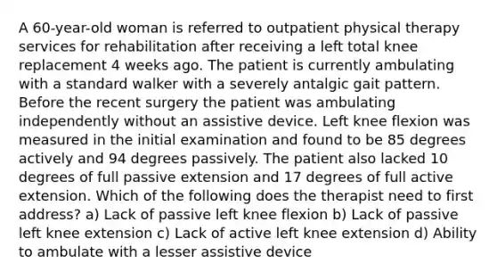 A 60-year-old woman is referred to outpatient physical therapy services for rehabilitation after receiving a left total knee replacement 4 weeks ago. The patient is currently ambulating with a standard walker with a severely antalgic gait pattern. Before the recent surgery the patient was ambulating independently without an assistive device. Left knee flexion was measured in the initial examination and found to be 85 degrees actively and 94 degrees passively. The patient also lacked 10 degrees of full passive extension and 17 degrees of full active extension. Which of the following does the therapist need to first address? a) Lack of passive left knee flexion b) Lack of passive left knee extension c) Lack of active left knee extension d) Ability to ambulate with a lesser assistive device