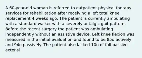 A 60-year-old woman is referred to outpatient physical therapy services for rehabilitation after receiving a left total knee replacement 4 weeks ago. The patient is currently ambulating with a standard walker with a severely antalgic gait pattern. Before the recent surgery the patient was ambulating independently without an assistive device. Left knee flexion was measured in the initial evaluation and found to be 85o actively and 94o passively. The patient also lacked 10o of full passive extensi