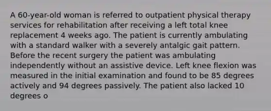 A 60-year-old woman is referred to outpatient physical therapy services for rehabilitation after receiving a left total knee replacement 4 weeks ago. The patient is currently ambulating with a standard walker with a severely antalgic gait pattern. Before the recent surgery the patient was ambulating independently without an assistive device. Left knee flexion was measured in the initial examination and found to be 85 degrees actively and 94 degrees passively. The patient also lacked 10 degrees o