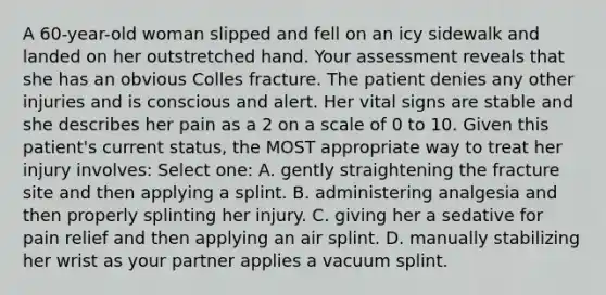 A 60-year-old woman slipped and fell on an icy sidewalk and landed on her outstretched hand. Your assessment reveals that she has an obvious Colles fracture. The patient denies any other injuries and is conscious and alert. Her vital signs are stable and she describes her pain as a 2 on a scale of 0 to 10. Given this patient's current status, the MOST appropriate way to treat her injury involves: Select one: A. gently straightening the fracture site and then applying a splint. B. administering analgesia and then properly splinting her injury. C. giving her a sedative for pain relief and then applying an air splint. D. manually stabilizing her wrist as your partner applies a vacuum splint.