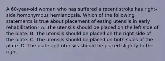 A 60-year-old woman who has suffered a recent stroke has right-side homonymous hemianopsia. Which of the following statements is true about placement of eating utensils in early rehabilitation? A. The utensils should be placed on the left side of the plate. B. The utensils should be placed on the right side of the plate. C. The utensils should be placed on both sides of the plate. D. The plate and utensils should be placed slightly to the right.