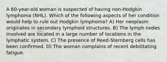 A 60-year-old woman is suspected of having non-Hodgkin lymphoma (NHL). Which of the following aspects of her condition would help to rule out Hodgkin lymphoma? A) Her neoplasm originates in secondary lymphoid structures. B) The lymph nodes involved are located in a large number of locations in the lymphatic system. C) The presence of Reed-Sternberg cells has been confirmed. D) The woman complains of recent debilitating fatigue.