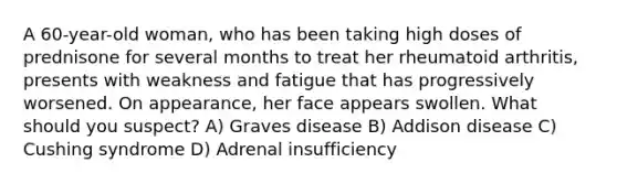 A 60-year-old woman, who has been taking high doses of prednisone for several months to treat her rheumatoid arthritis, presents with weakness and fatigue that has progressively worsened. On appearance, her face appears swollen. What should you suspect? A) Graves disease B) Addison disease C) Cushing syndrome D) Adrenal insufficiency