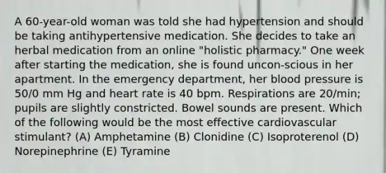 A 60-year-old woman was told she had hypertension and should be taking antihypertensive medication. She decides to take an herbal medication from an online "holistic pharmacy." One week after starting the medication, she is found uncon-scious in her apartment. In the emergency department, her blood pressure is 50/0 mm Hg and heart rate is 40 bpm. Respirations are 20/min; pupils are slightly constricted. Bowel sounds are present. Which of the following would be the most effective cardiovascular stimulant? (A) Amphetamine (B) Clonidine (C) Isoproterenol (D) Norepinephrine (E) Tyramine