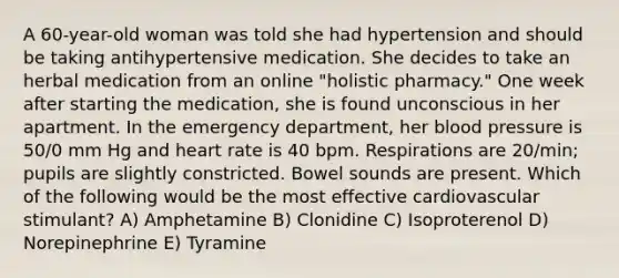 A 60-year-old woman was told she had hypertension and should be taking antihypertensive medication. She decides to take an herbal medication from an online "holistic pharmacy." One week after starting the medication, she is found unconscious in her apartment. In the emergency department, her blood pressure is 50/0 mm Hg and heart rate is 40 bpm. Respirations are 20/min; pupils are slightly constricted. Bowel sounds are present. Which of the following would be the most effective cardiovascular stimulant? A) Amphetamine B) Clonidine C) Isoproterenol D) Norepinephrine E) Tyramine