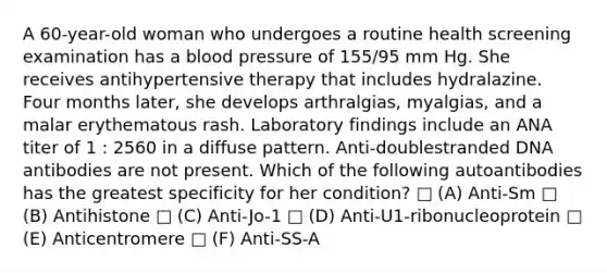 A 60-year-old woman who undergoes a routine health screening examination has a blood pressure of 155/95 mm Hg. She receives antihypertensive therapy that includes hydralazine. Four months later, she develops arthralgias, myalgias, and a malar erythematous rash. Laboratory findings include an ANA titer of 1 : 2560 in a diffuse pattern. Anti-doublestranded DNA antibodies are not present. Which of the following autoantibodies has the greatest specificity for her condition? □ (A) Anti-Sm □ (B) Antihistone □ (C) Anti-Jo-1 □ (D) Anti-U1-ribonucleoprotein □ (E) Anticentromere □ (F) Anti-SS-A