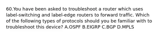 60.You have been asked to troubleshoot a router which uses label-switching and label-edge routers to forward traffic. Which of the following types of protocols should you be familiar with to troubleshoot this device? A.OSPF B.EIGRP C.BGP D.MPLS