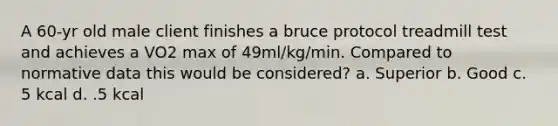 A 60-yr old male client finishes a bruce protocol treadmill test and achieves a VO2 max of 49ml/kg/min. Compared to normative data this would be considered? a. Superior b. Good c. 5 kcal d. .5 kcal