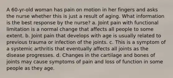 A 60-yr-old woman has pain on motion in her fingers and asks the nurse whether this is just a result of aging. What information is the best response by the nurse? a. Joint pain with functional limitation is a normal change that affects all people to some extent. b. Joint pain that develops with age is usually related to previous trauma or infection of the joints. c. This is a symptom of a systemic arthritis that eventually affects all joints as the disease progresses. d. Changes in the cartilage and bones of joints may cause symptoms of pain and loss of function in some people as they age.