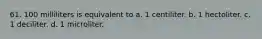 61. 100 milliliters is equivalent to a. 1 centiliter. b. 1 hectoliter. c. 1 deciliter. d. 1 microliter.