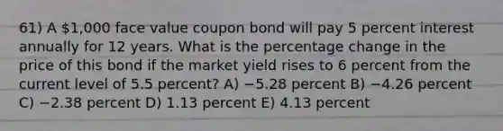 61) A 1,000 face value coupon bond will pay 5 percent interest annually for 12 years. What is the percentage change in the price of this bond if the market yield rises to 6 percent from the current level of 5.5 percent? A) −5.28 percent B) −4.26 percent C) −2.38 percent D) 1.13 percent E) 4.13 percent